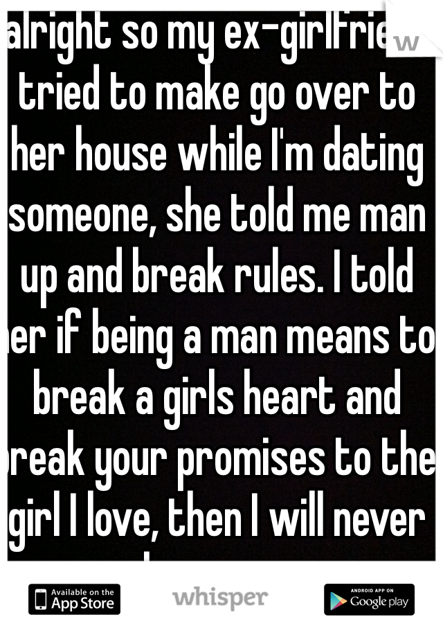 alright so my ex-girlfriend tried to make go over to her house while I'm dating someone, she told me man up and break rules. I told her if being a man means to break a girls heart and break your promises to the girl I love, then I will never be a man. 