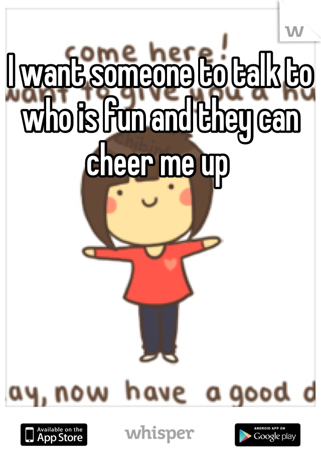 I want someone to talk to who is fun and they can cheer me up 