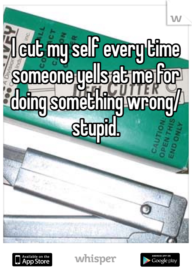 I cut my self every time someone yells at me for doing something wrong/stupid.