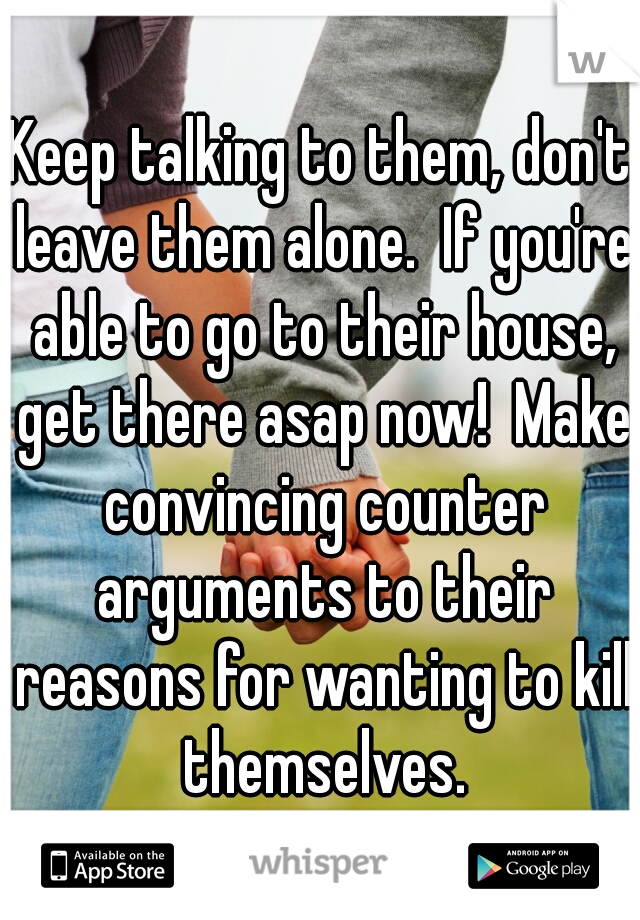 Keep talking to them, don't leave them alone.  If you're able to go to their house, get there asap now!  Make convincing counter arguments to their reasons for wanting to kill themselves.