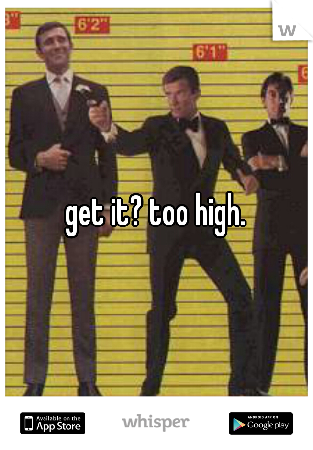 get it? too high.