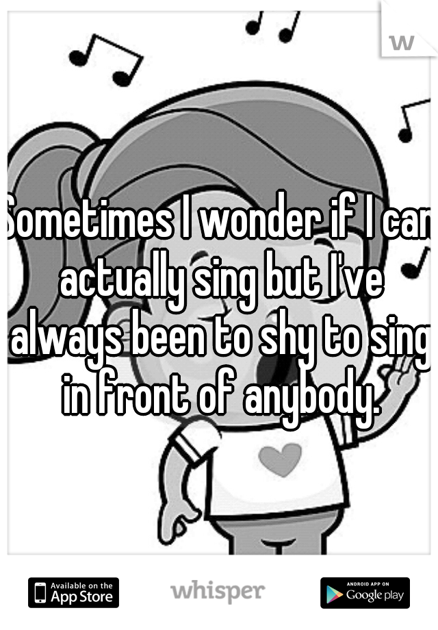 Sometimes I wonder if I can actually sing but I've always been to shy to sing in front of anybody.