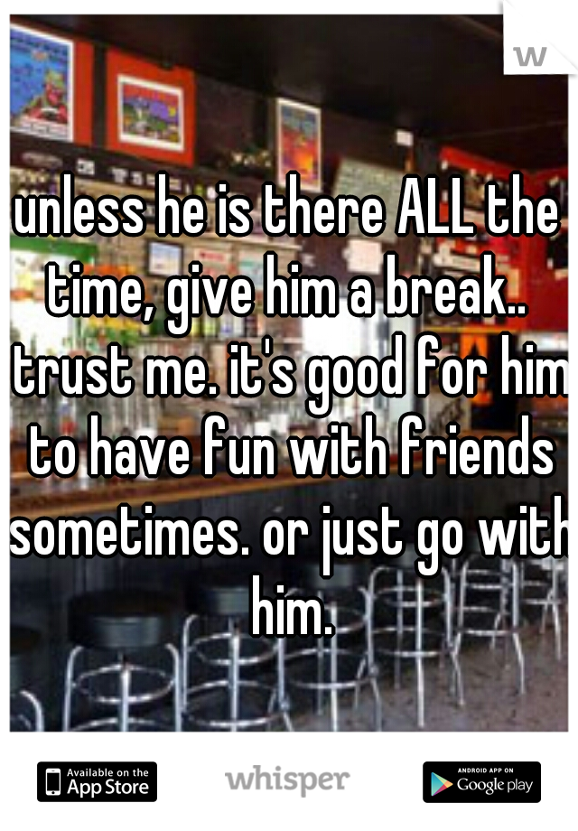 unless he is there ALL the time, give him a break..  trust me. it's good for him to have fun with friends sometimes. or just go with him.