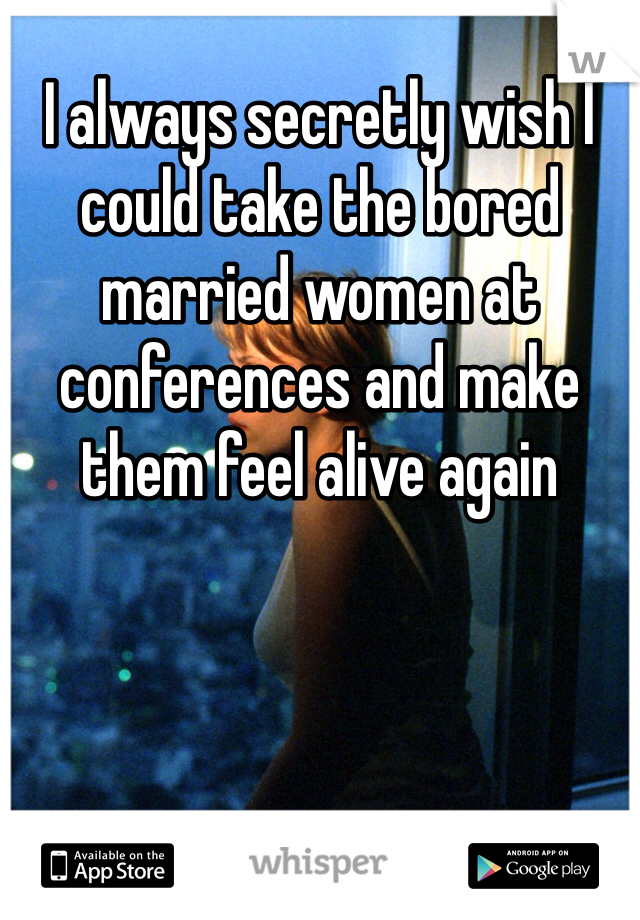 I always secretly wish I could take the bored married women at conferences and make them feel alive again 