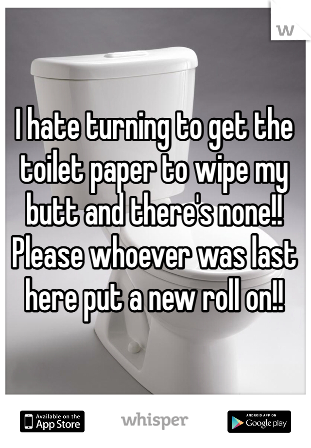 I hate turning to get the toilet paper to wipe my butt and there's none!! Please whoever was last here put a new roll on!!