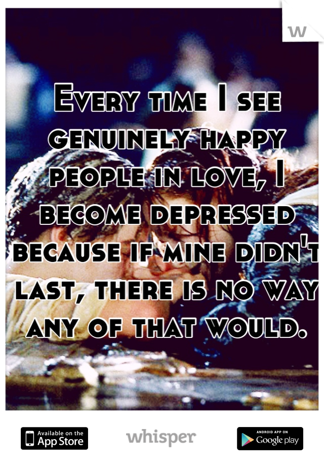 Every time I see genuinely happy people in love, I become depressed because if mine didn't last, there is no way any of that would.