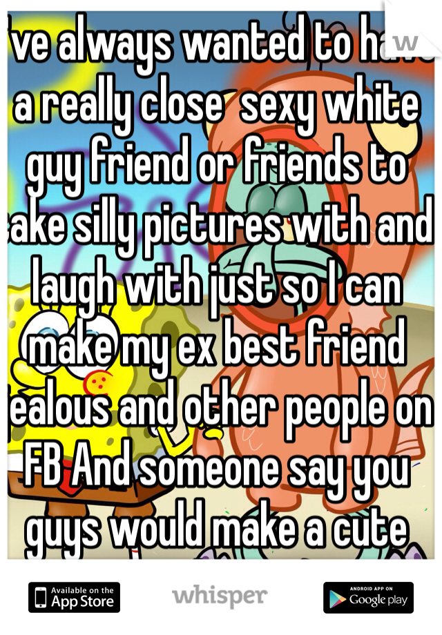 I've always wanted to have a really close  sexy white guy friend or friends to take silly pictures with and laugh with just so I can make my ex best friend jealous and other people on FB And someone say you guys would make a cute couple too :)