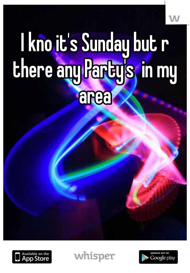 I kno it's Sunday but r there any Party's  in my area 