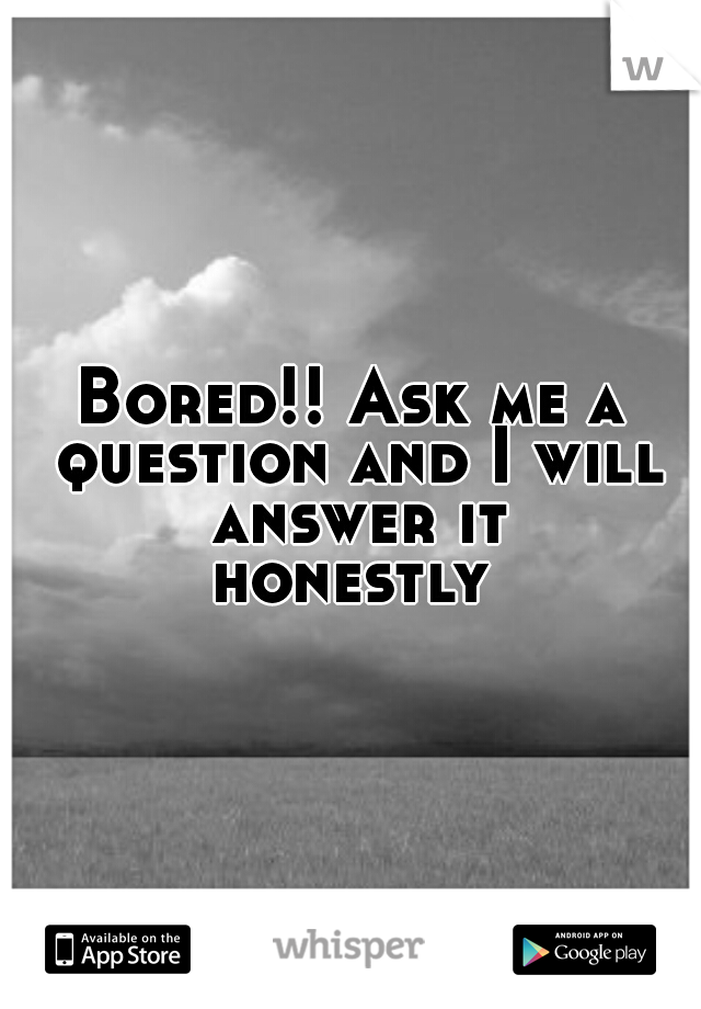 Bored!! Ask me a question and I will answer it
honestly