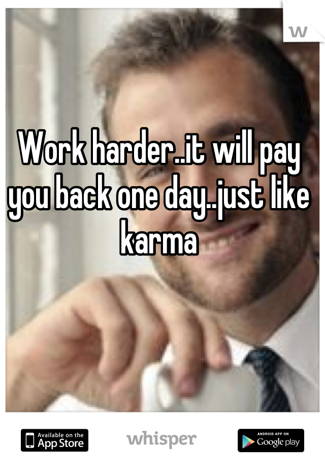 Work harder..it will pay you back one day..just like karma