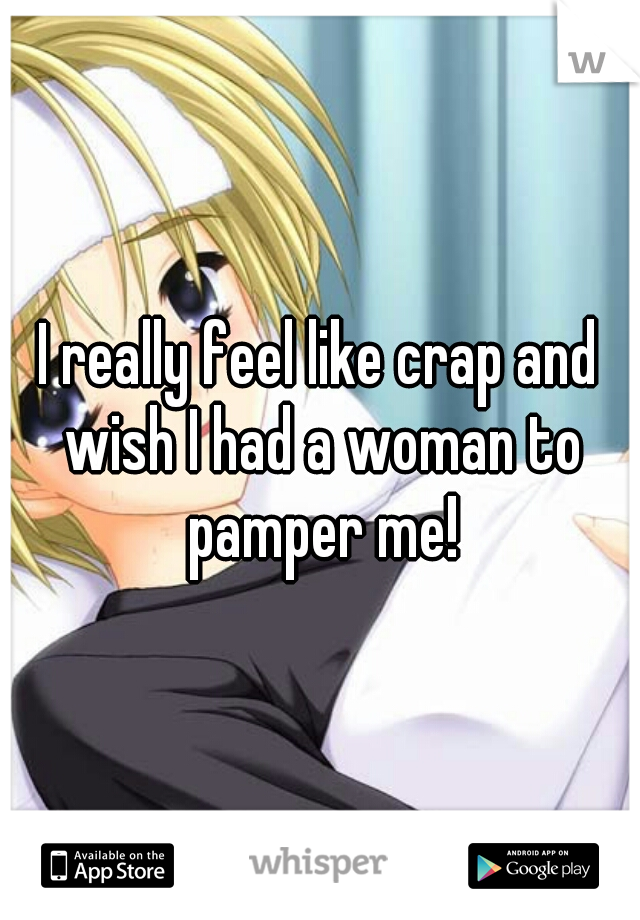 I really feel like crap and wish I had a woman to pamper me!