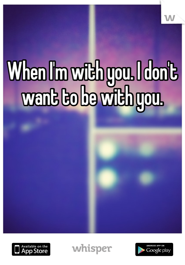 When I'm with you. I don't want to be with you. 