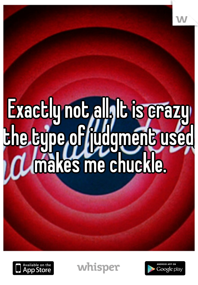 Exactly not all. It is crazy the type of judgment used, makes me chuckle.