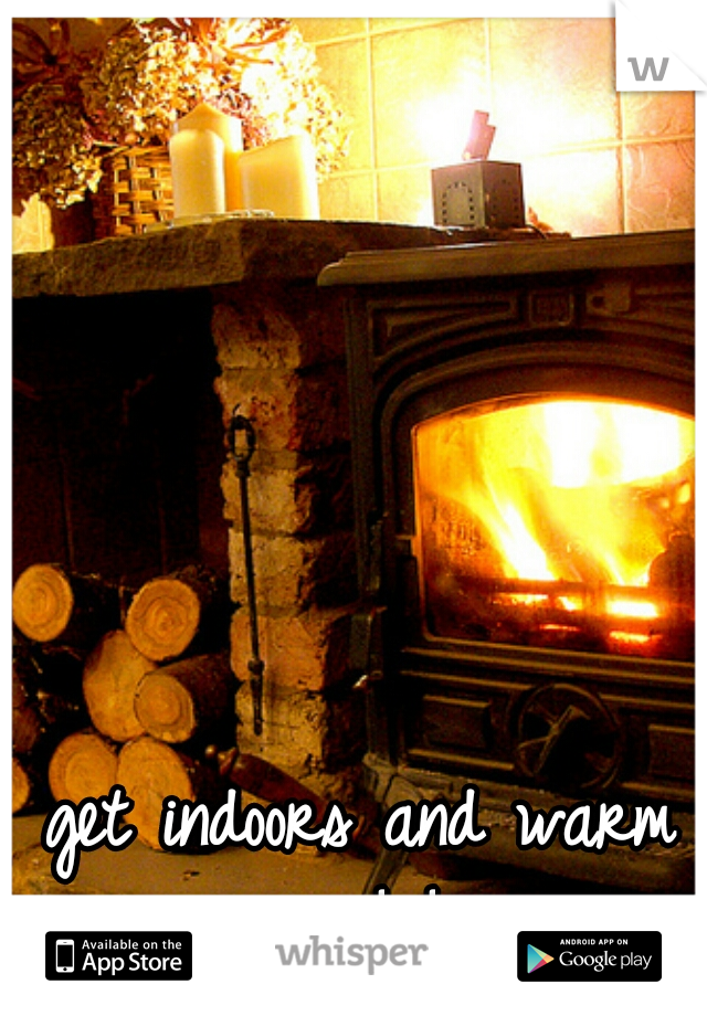 get indoors and warm up! !
