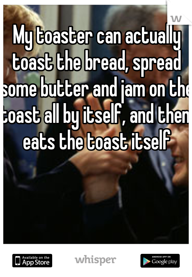 My toaster can actually toast the bread, spread some butter and jam on the toast all by itself, and then eats the toast itself 