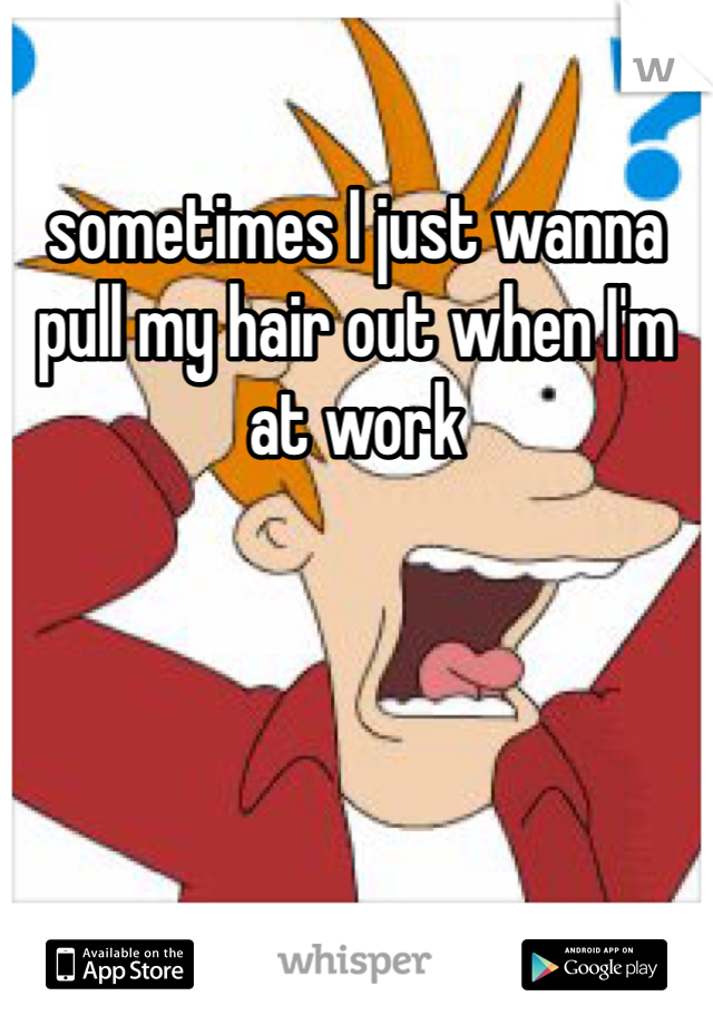 sometimes I just wanna pull my hair out when I'm at work