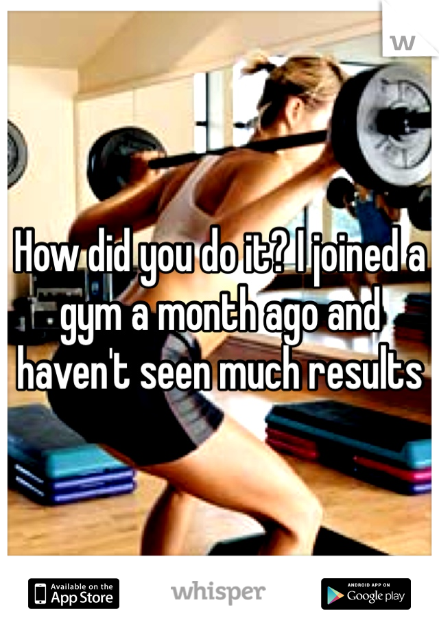 How did you do it? I joined a gym a month ago and haven't seen much results 