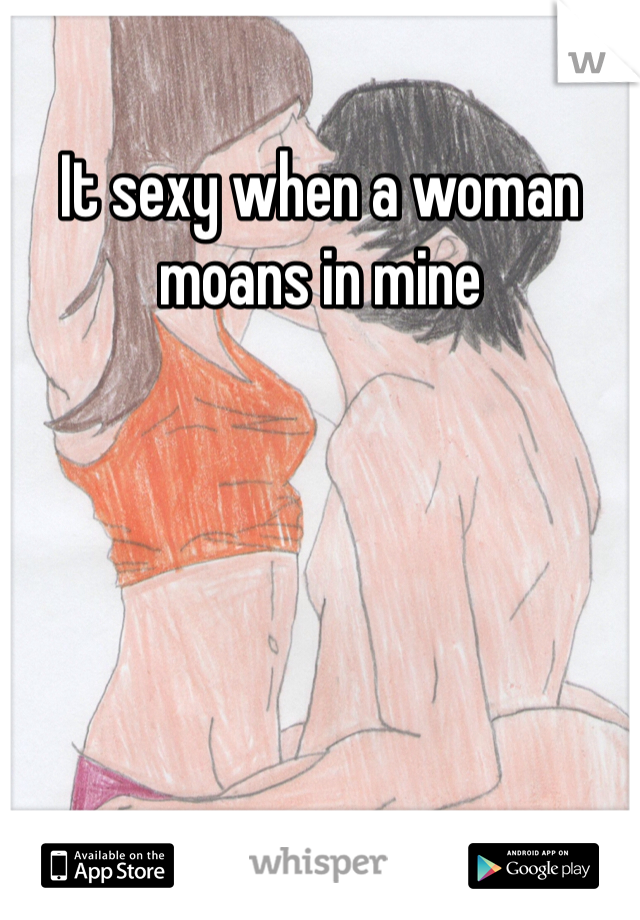 It sexy when a woman moans in mine