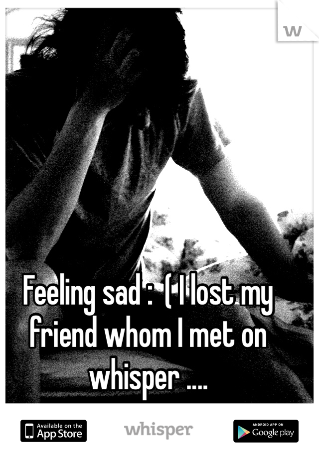 Feeling sad :  ( I lost my friend whom I met on whisper ....