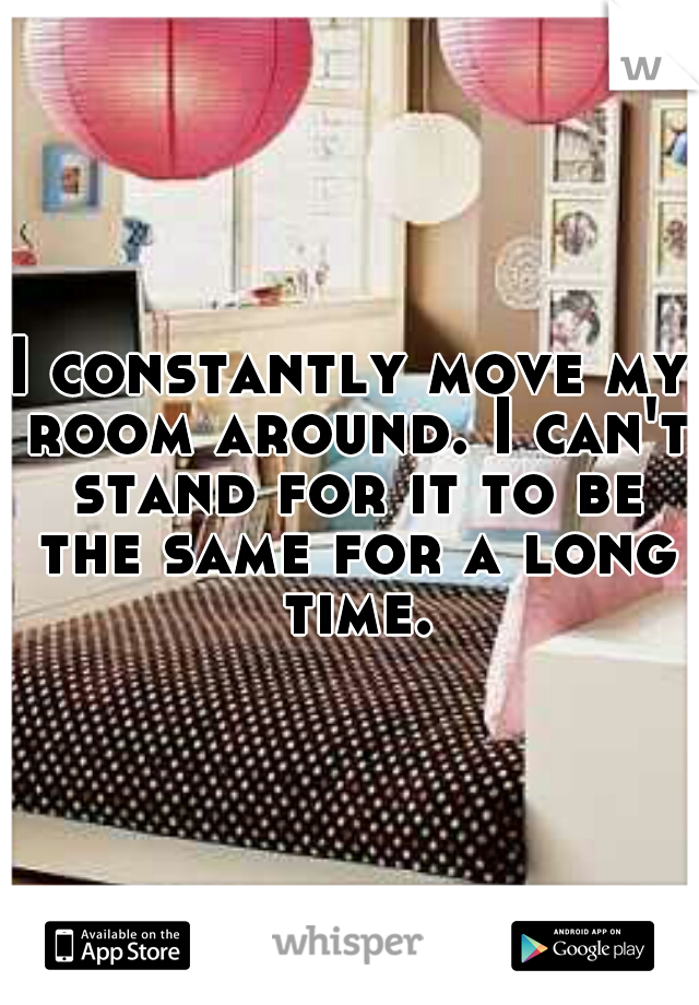 I constantly move my room around. I can't stand for it to be the same for a long time.