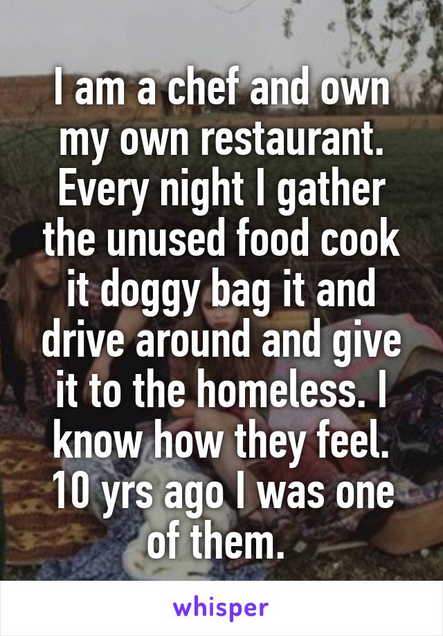 I am a chef and own my own restaurant.
Every night I gather the unused food cook it doggy bag it and drive around and give it to the homeless. I know how they feel. 10 yrs ago I was one of them. 