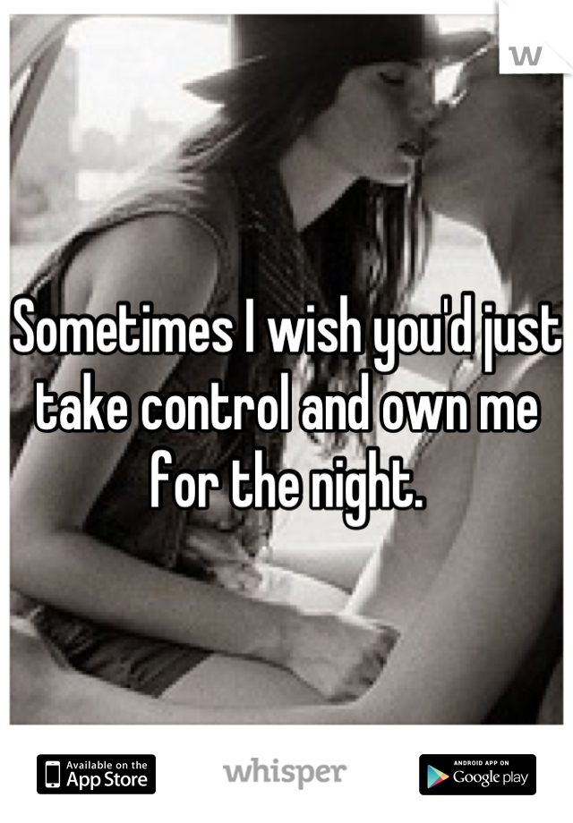 Sometimes I wish you'd just take control and own me for the night.