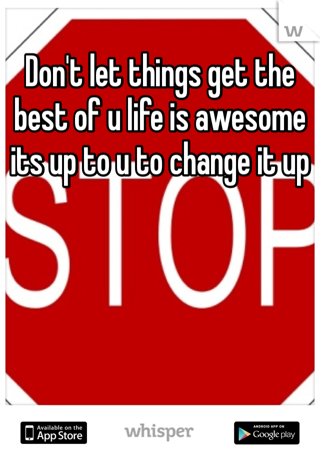 Don't let things get the best of u life is awesome its up to u to change it up 