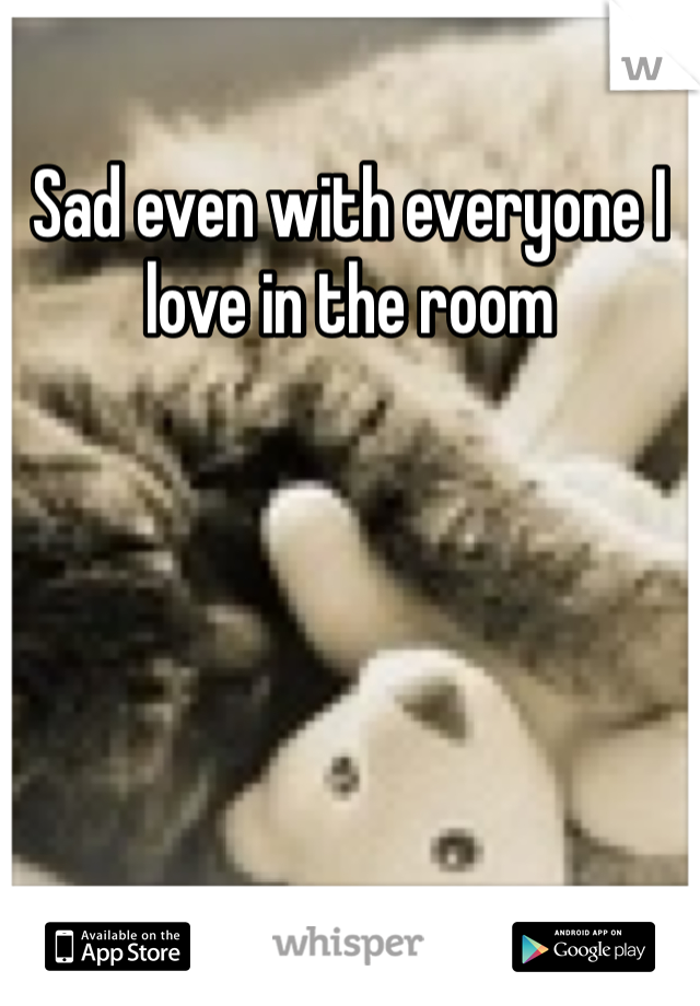 Sad even with everyone I love in the room