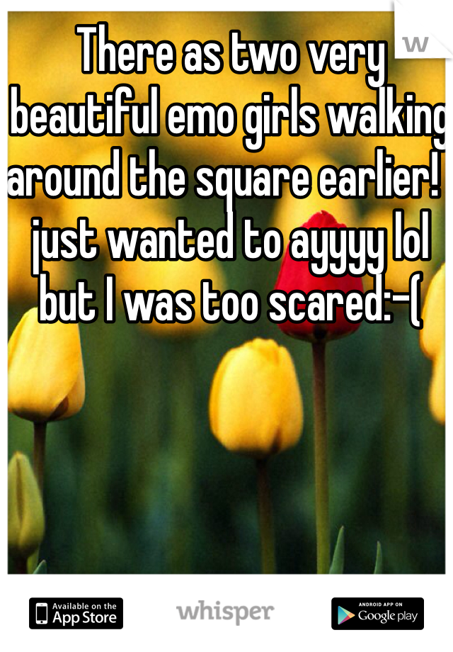 There as two very beautiful emo girls walking around the square earlier! I just wanted to ayyyy lol but I was too scared:-(