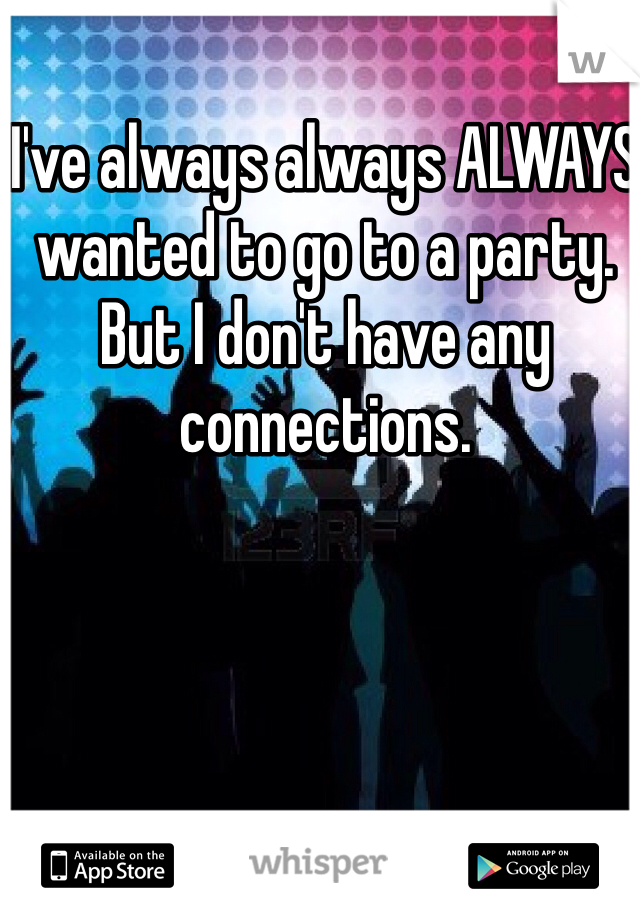 I've always always ALWAYS wanted to go to a party. But I don't have any connections. 