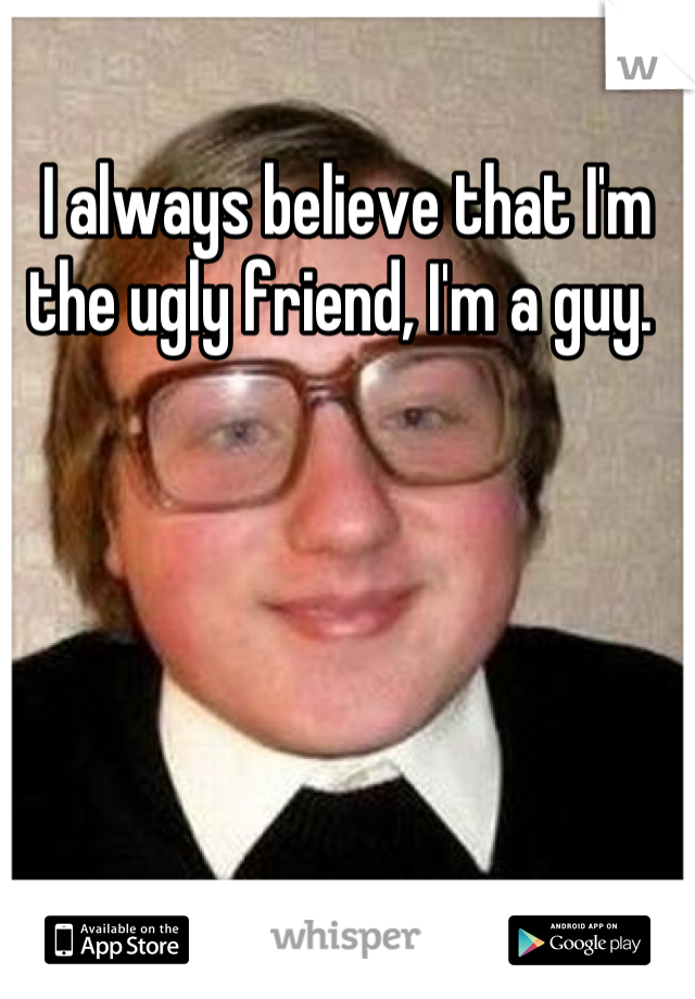 I always believe that I'm the ugly friend, I'm a guy. 
