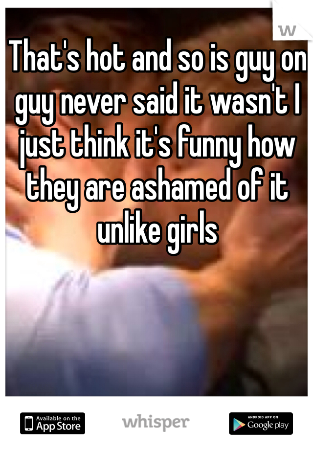 That's hot and so is guy on guy never said it wasn't I just think it's funny how they are ashamed of it unlike girls