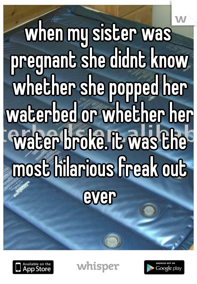when my sister was pregnant she didnt know whether she popped her waterbed or whether her water broke. it was the most hilarious freak out ever