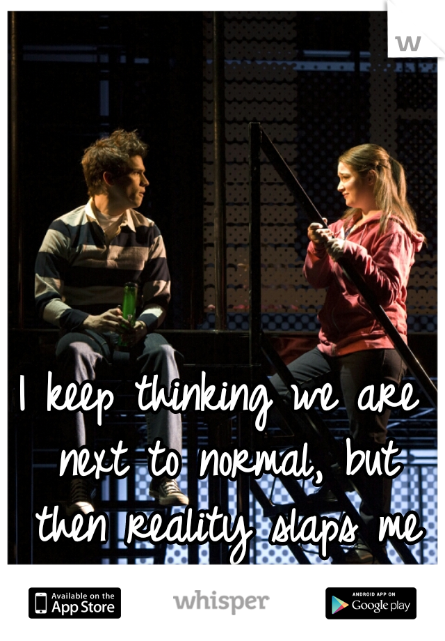 I keep thinking we are next to normal, but then reality slaps me in the face.