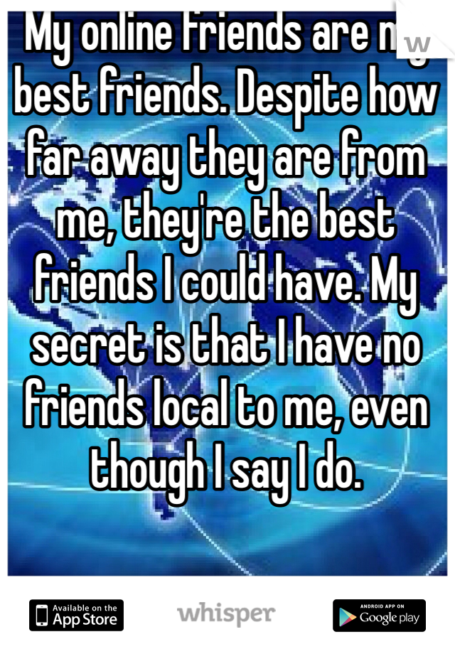 My online friends are my best friends. Despite how far away they are from me, they're the best friends I could have. My secret is that I have no friends local to me, even though I say I do.
