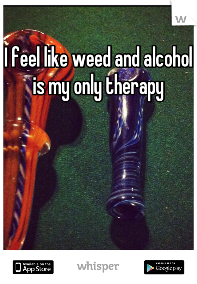 I feel like weed and alcohol is my only therapy