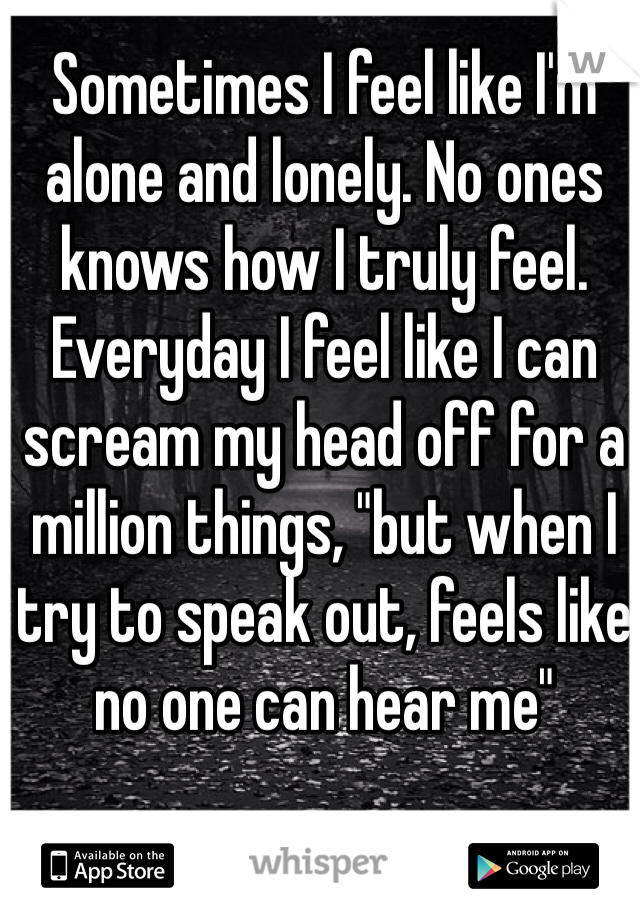 Sometimes I feel like I'm alone and lonely. No ones knows how I truly feel. Everyday I feel like I can scream my head off for a million things, "but when I try to speak out, feels like no one can hear me"