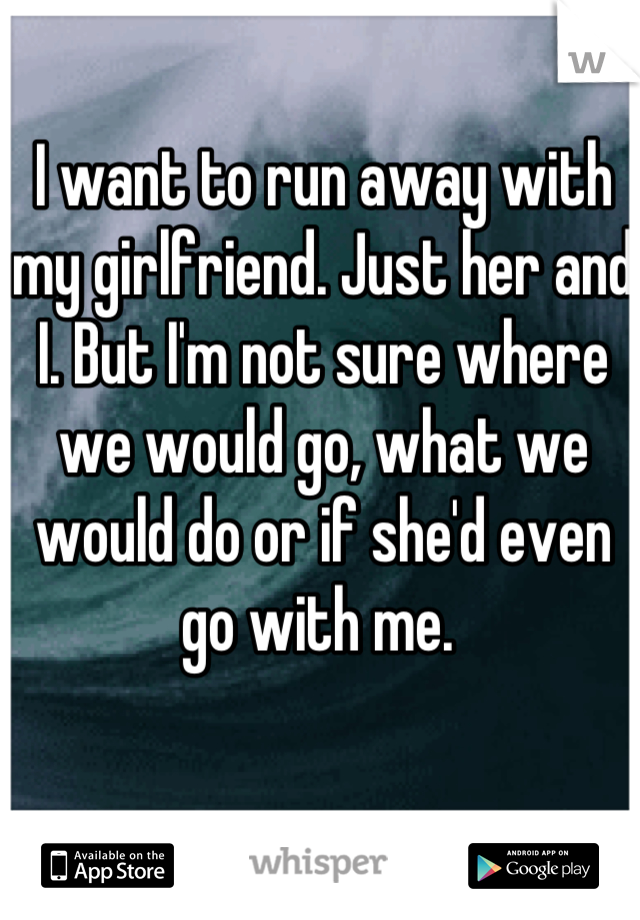 I want to run away with my girlfriend. Just her and I. But I'm not sure where we would go, what we would do or if she'd even go with me. 
