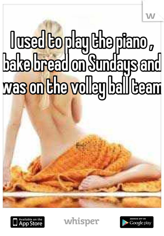 I used to play the piano , bake bread on Sundays and was on the volley ball team 