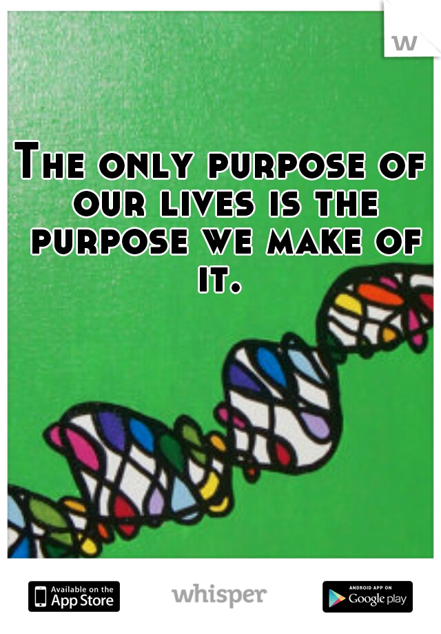 The only purpose of our lives is the purpose we make of it. 