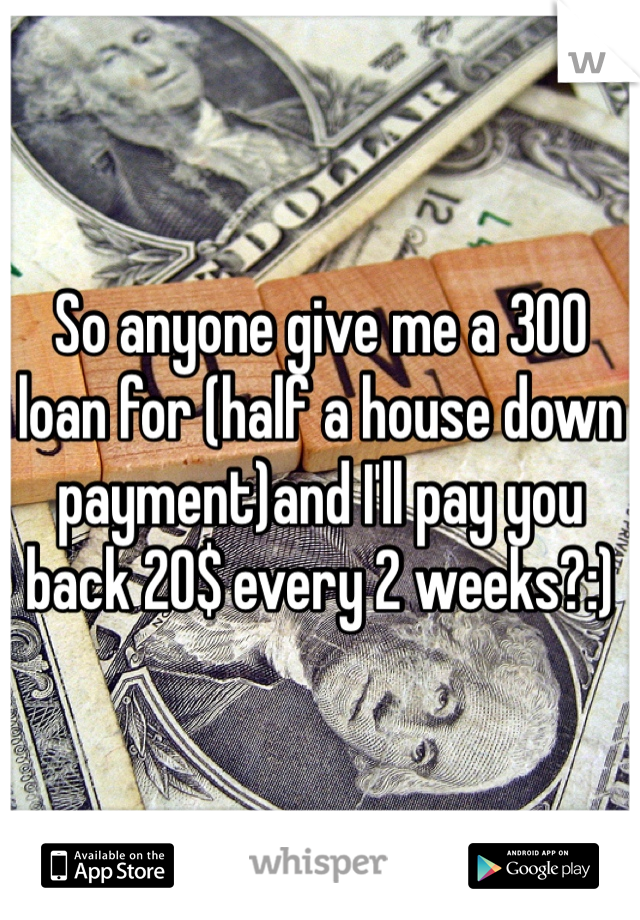 So anyone give me a 300 loan for (half a house down payment)and I'll pay you back 20$ every 2 weeks?:) 