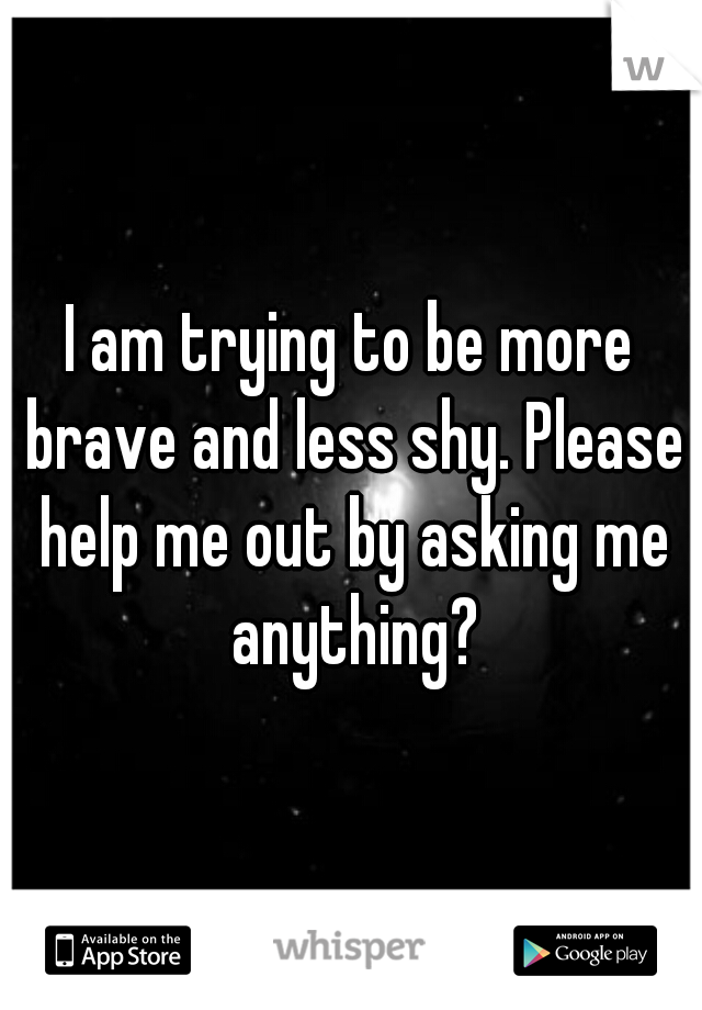 I am trying to be more brave and less shy. Please help me out by asking me anything?