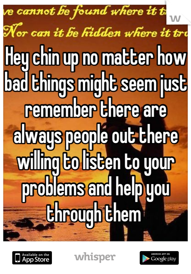 Hey chin up no matter how bad things might seem just remember there are always people out there willing to listen to your problems and help you through them 