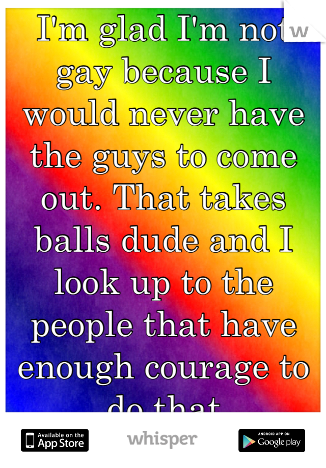 I'm glad I'm not gay because I would never have the guys to come out. That takes balls dude and I look up to the people that have enough courage to do that