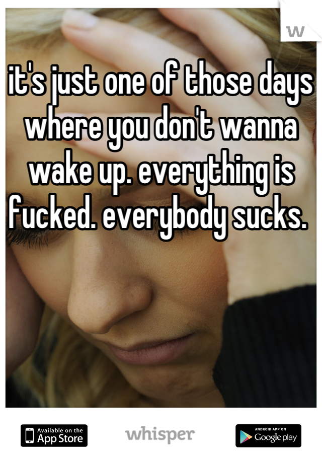 it's just one of those days where you don't wanna wake up. everything is fucked. everybody sucks. 