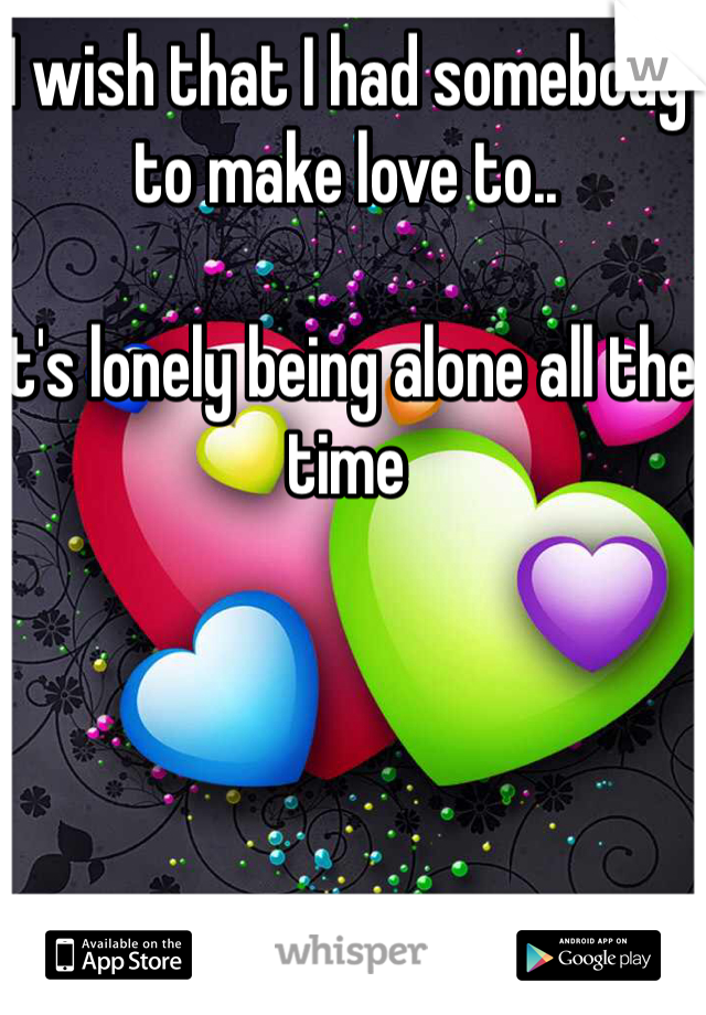 I wish that I had somebody to make love to..

It's lonely being alone all the time 