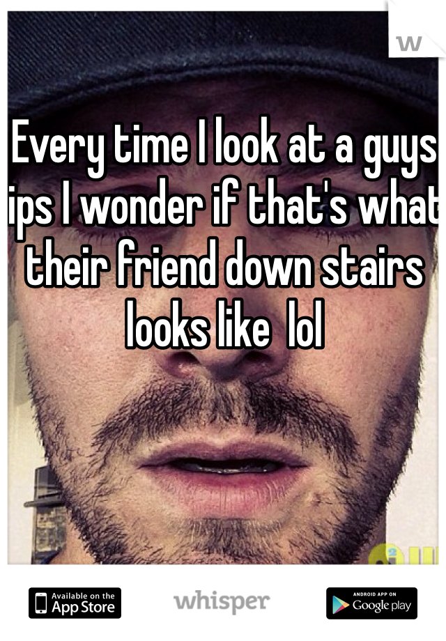 Every time I look at a guys lips I wonder if that's what their friend down stairs looks like  lol