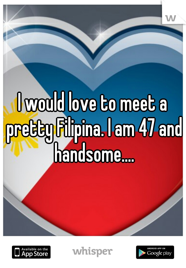 I would love to meet a pretty Filipina. I am 47 and handsome....