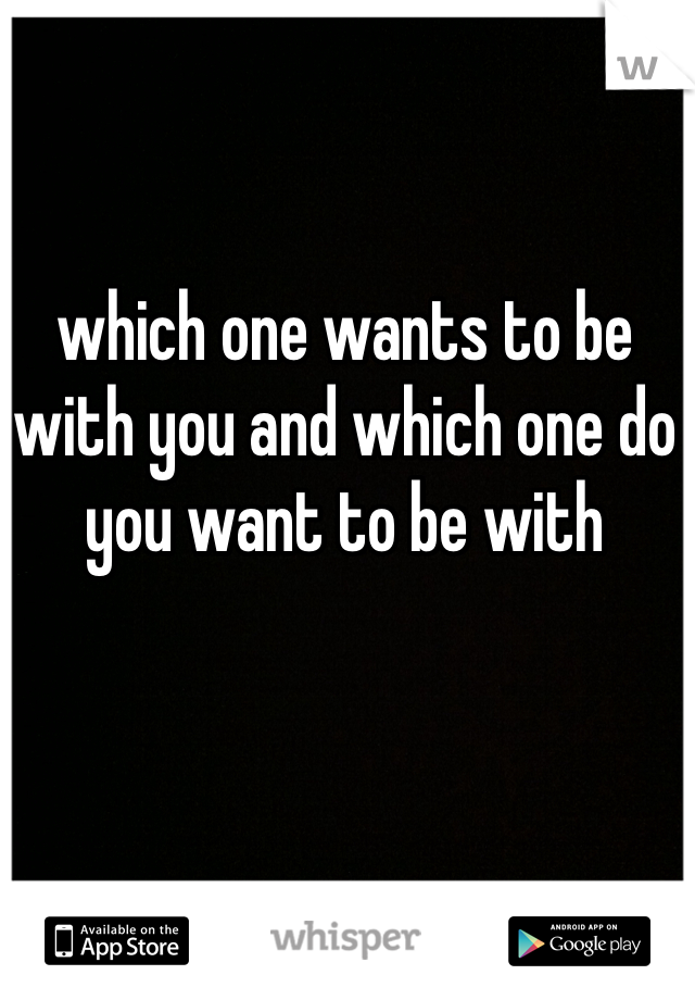 which one wants to be with you and which one do you want to be with 
