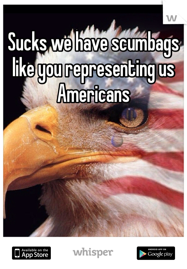 Sucks we have scumbags like you representing us Americans